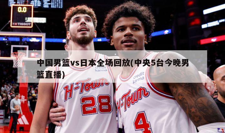 中国男篮vs日本全场回放(中央5台今晚男篮直播)