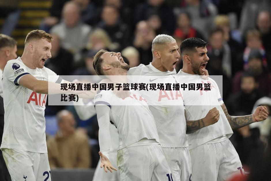 现场直播中国男子篮球赛(现场直播中国男篮比赛)