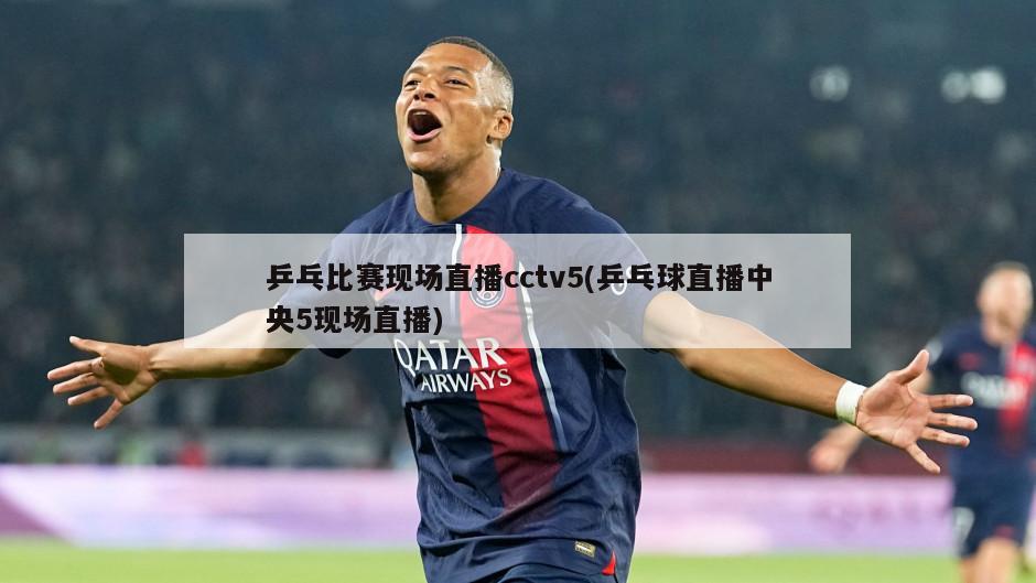 乒乓比赛现场直播cctv5(乒乓球直播中央5现场直播)