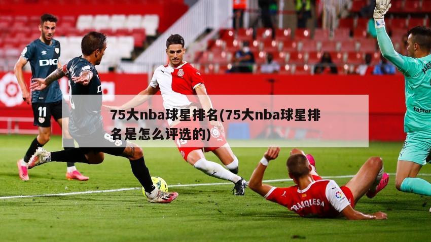 75大nba球星排名(75大nba球星排名是怎么评选的)
