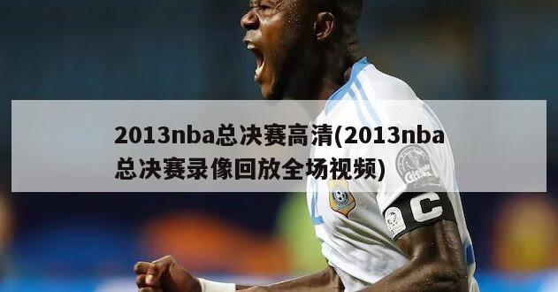 2013nba总决赛高清(2013nba总决赛录像回放全场视频)