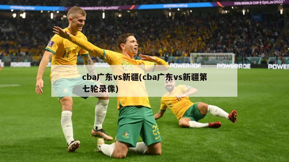 cba广东vs新疆(cba广东vs新疆第七轮录像)