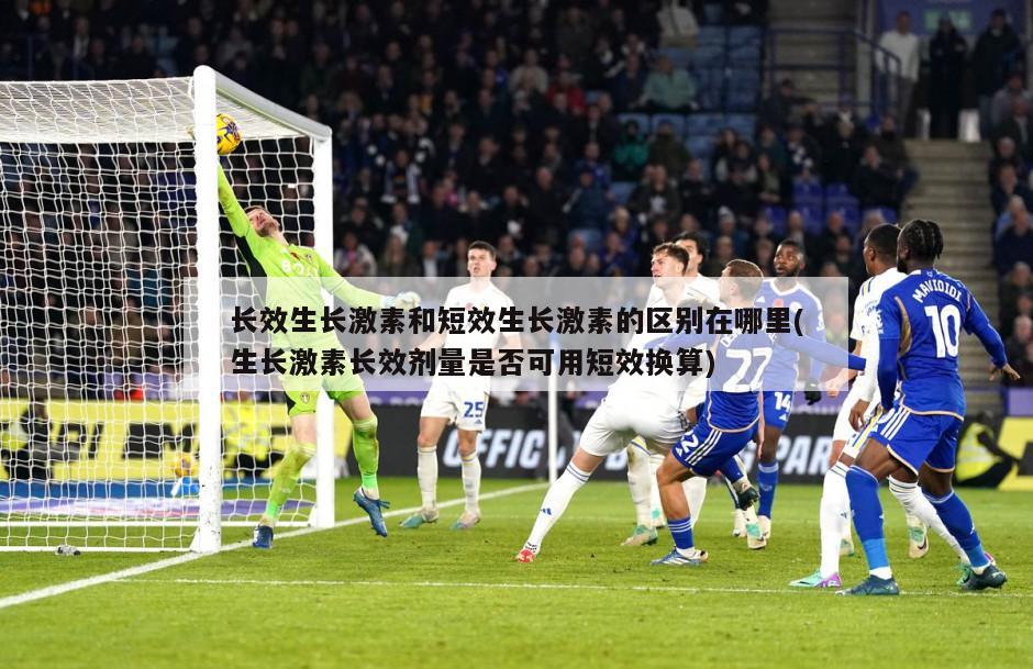 长效生长激素和短效生长激素的区别在哪里(生长激素长效剂量是否可用短效换算)