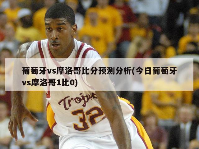 葡萄牙vs摩洛哥比分预测分析(今日葡萄牙vs摩洛哥1比0)