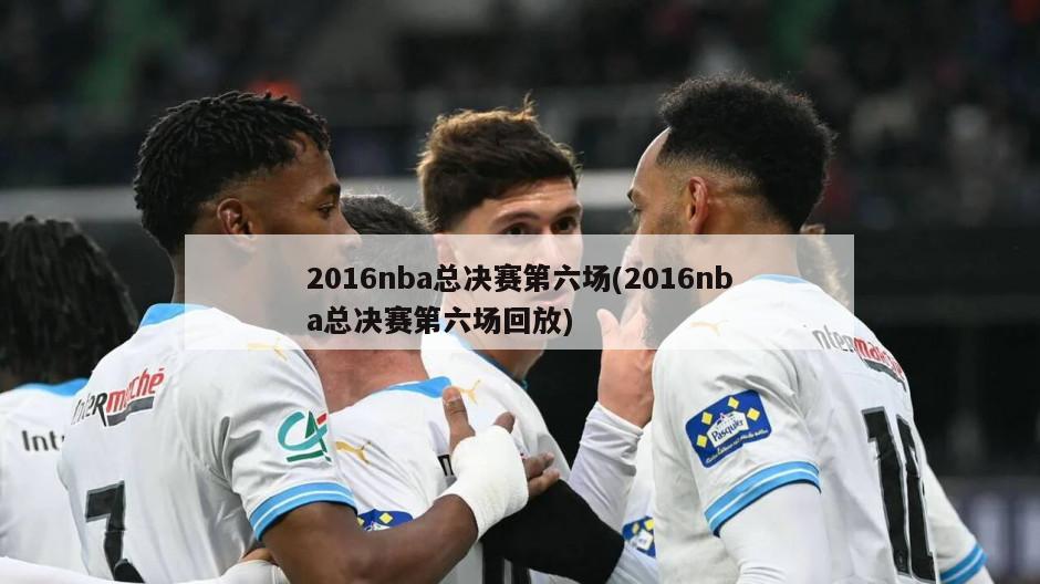 2016nba总决赛第六场(2016nba总决赛第六场回放)