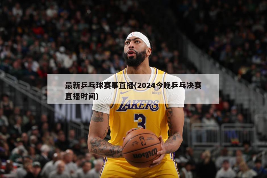 最新乒乓球赛事直播(2024今晚乒乓决赛直播时间)